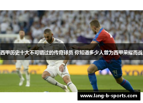 西甲历史十大不可错过的传奇球员 你知道多少人曾为西甲荣耀而战 西甲历史十大不可错过的传奇球员 你知道多少人曾为西甲荣耀而战