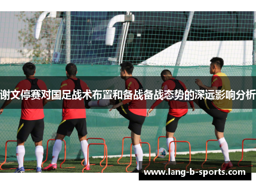 谢文停赛对国足战术布置和备战备战态势的深远影响分析 谢文停赛对国足战术布置和备战备战态势的深远影响分析