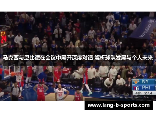 马克西与恩比德在会议中展开深度对话 解析球队发展与个人未来