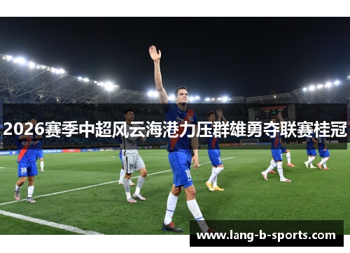 2026赛季中超风云海港力压群雄勇夺联赛桂冠 2026赛季中超风云海港力压群雄勇夺联赛桂冠