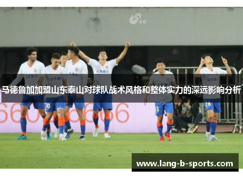 马德鲁加加盟山东泰山对球队战术风格和整体实力的深远影响分析