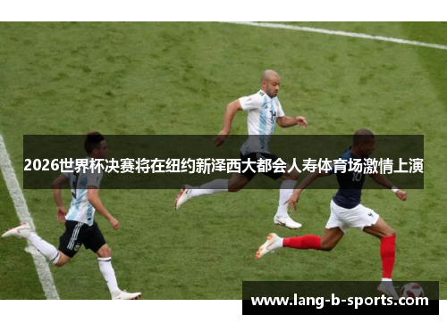 2026世界杯决赛将在纽约新泽西大都会人寿体育场激情上演