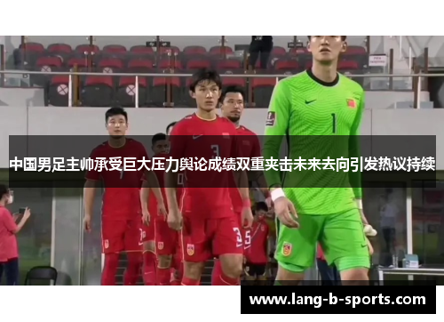 中国男足主帅承受巨大压力舆论成绩双重夹击未来去向引发热议持续